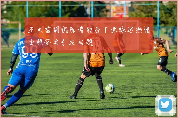 王大雷调侃陈涛能否下课球迷热情合照签名引发话题