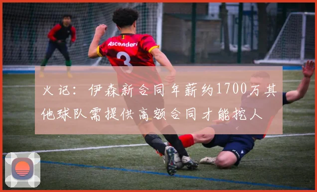 火记：伊森新合同年薪约1700万其他球队需提供高额合同才能挖人