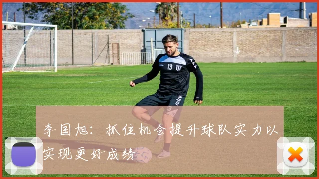 李国旭：抓住机会提升球队实力以实现更好成绩