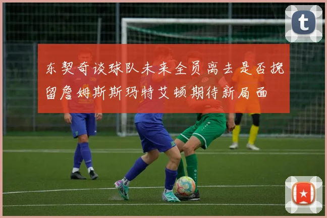 东契奇谈球队未来全员离去是否挽留詹姆斯斯玛特艾顿期待新局面