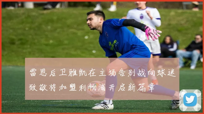 雷恩后卫雅凯在主场告别战向球迷致敬将加盟利物浦开启新篇章