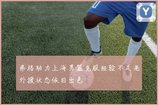 弗格助力上海男篮克服经验不足老外援状态依旧出色