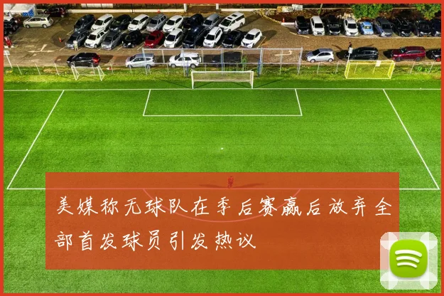 美媒称无球队在季后赛赢后放弃全部首发球员引发热议