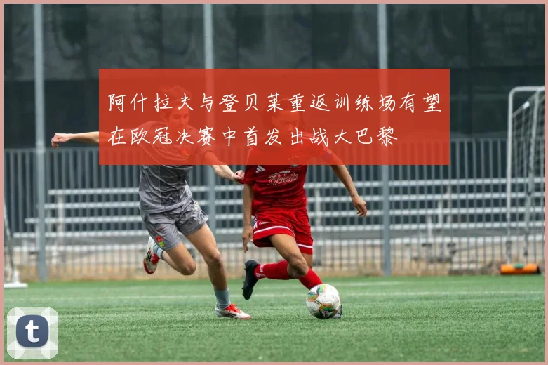 阿什拉夫与登贝莱重返训练场有望在欧冠决赛中首发出战大巴黎