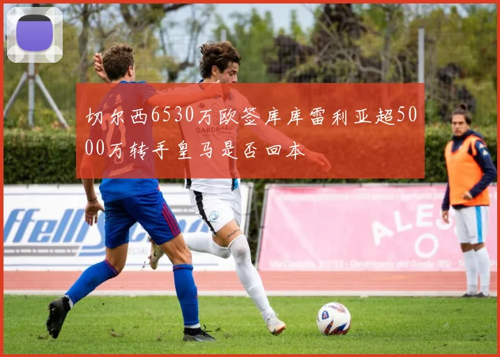 切尔西6530万欧签库库雷利亚超5000万转手皇马是否回本