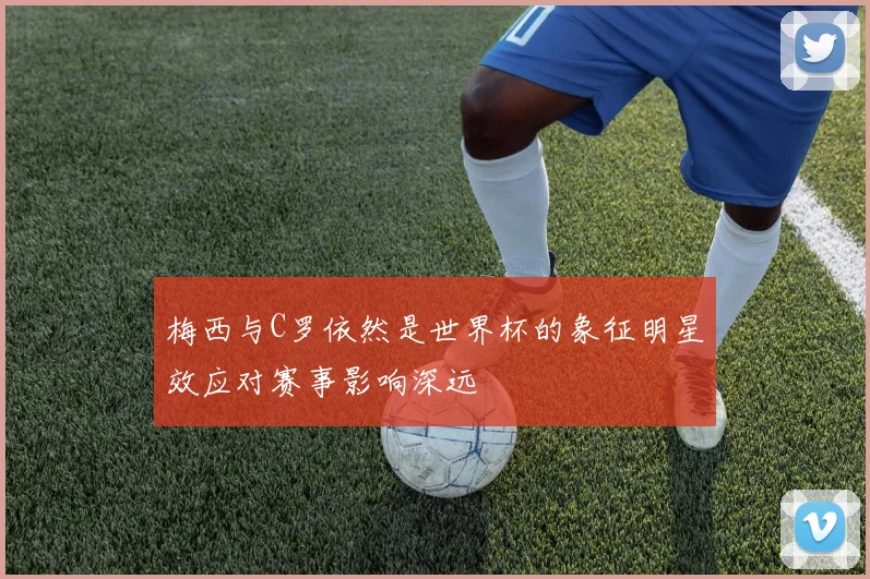 梅西与C罗依然是世界杯的象征明星效应对赛事影响深远