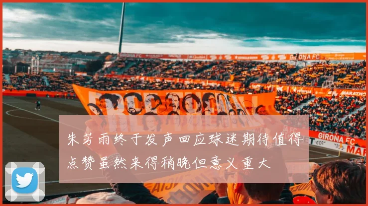 朱芳雨终于发声回应球迷期待值得点赞虽然来得稍晚但意义重大