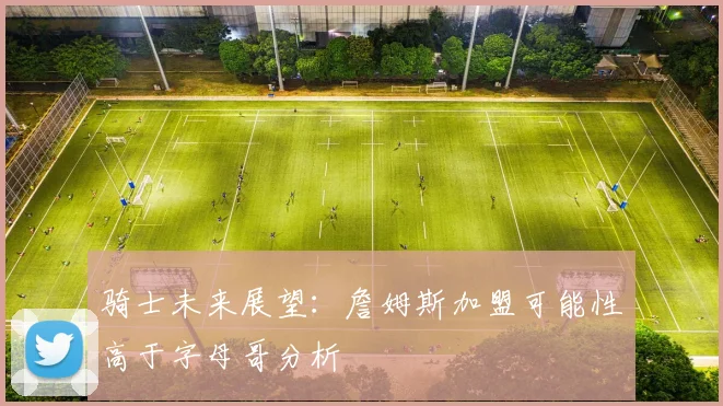 骑士未来展望：詹姆斯加盟可能性高于字母哥分析