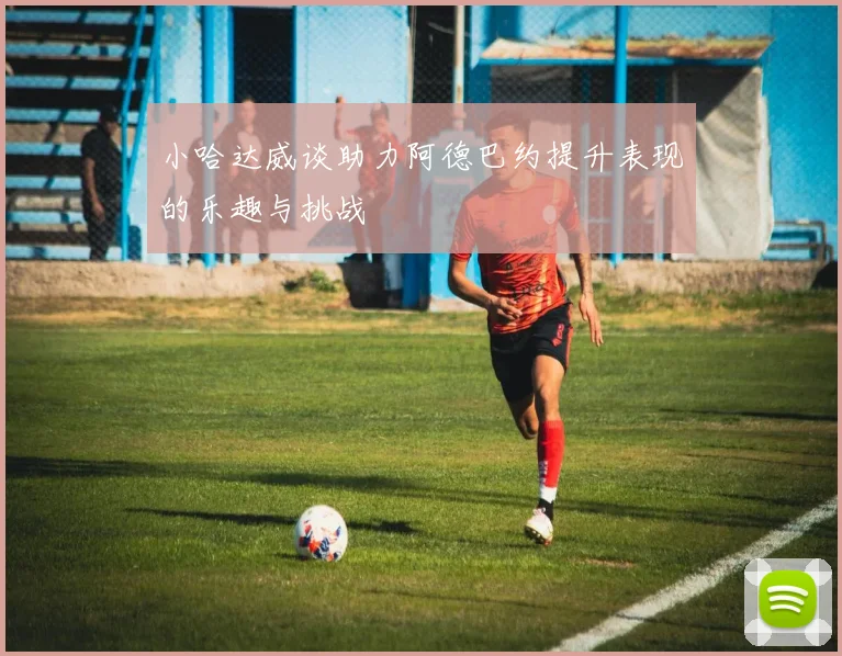 小哈达威谈助力阿德巴约提升表现的乐趣与挑战