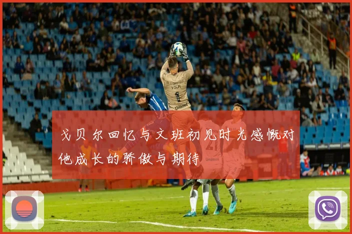 戈贝尔回忆与文班初见时光感慨对他成长的骄傲与期待