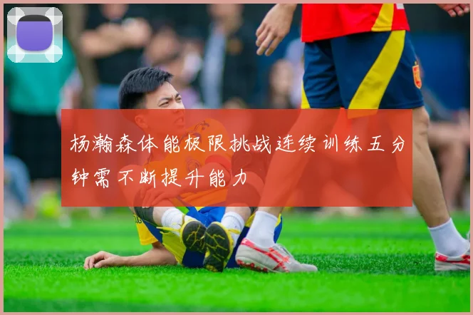 杨瀚森体能极限挑战连续训练五分钟需不断提升能力